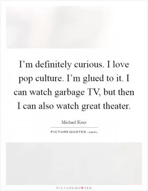 I’m definitely curious. I love pop culture. I’m glued to it. I can watch garbage TV, but then I can also watch great theater Picture Quote #1