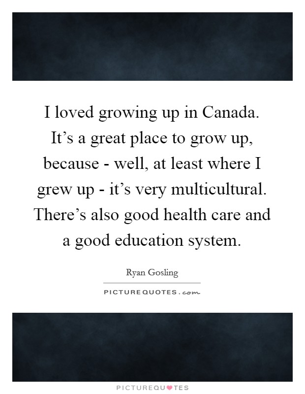 I loved growing up in Canada. It's a great place to grow up, because - well, at least where I grew up - it's very multicultural. There's also good health care and a good education system Picture Quote #1