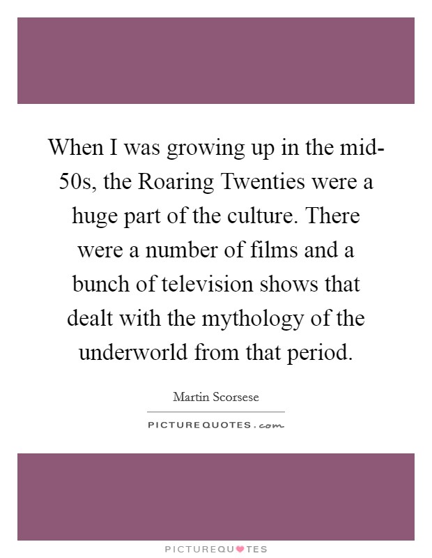 When I was growing up in the mid- 50s, the Roaring Twenties were a huge part of the culture. There were a number of films and a bunch of television shows that dealt with the mythology of the underworld from that period Picture Quote #1