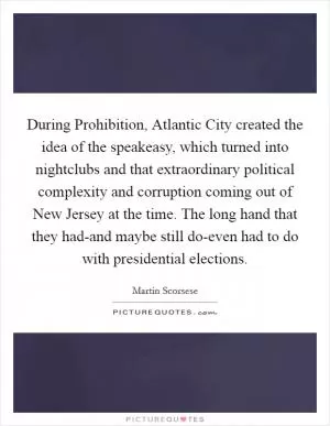 During Prohibition, Atlantic City created the idea of the speakeasy, which turned into nightclubs and that extraordinary political complexity and corruption coming out of New Jersey at the time. The long hand that they had-and maybe still do-even had to do with presidential elections Picture Quote #1
