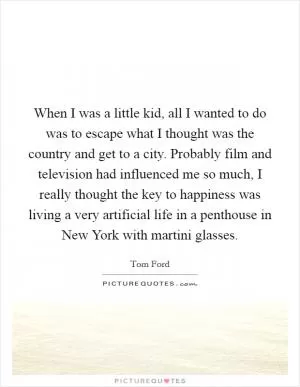 When I was a little kid, all I wanted to do was to escape what I thought was the country and get to a city. Probably film and television had influenced me so much, I really thought the key to happiness was living a very artificial life in a penthouse in New York with martini glasses Picture Quote #1