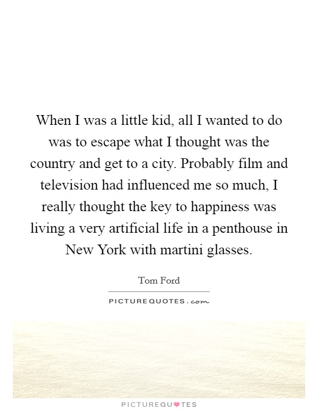 When I was a little kid, all I wanted to do was to escape what I thought was the country and get to a city. Probably film and television had influenced me so much, I really thought the key to happiness was living a very artificial life in a penthouse in New York with martini glasses Picture Quote #1