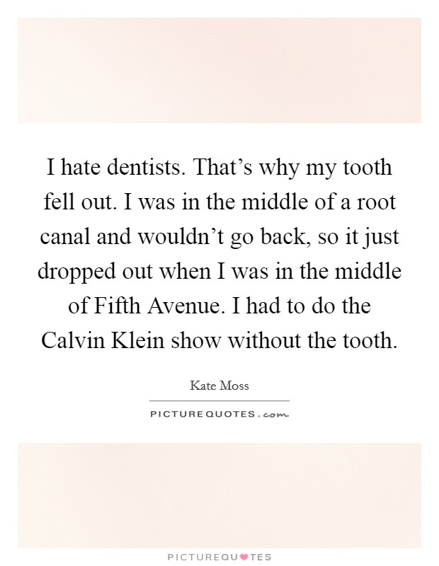 I hate dentists. That's why my tooth fell out. I was in the middle of a root canal and wouldn't go back, so it just dropped out when I was in the middle of Fifth Avenue. I had to do the Calvin Klein show without the tooth Picture Quote #1