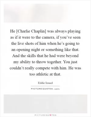 He [Charlie Chaplin] was always playing as if it were to the camera, if you’ve seen the live shots of him when he’s going to an opening night or something like that. And the skills that he had were beyond my ability to throw together. You just couldn’t really compete with him. He was too athletic at that Picture Quote #1