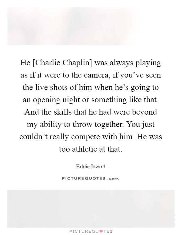 He [Charlie Chaplin] was always playing as if it were to the camera, if you've seen the live shots of him when he's going to an opening night or something like that. And the skills that he had were beyond my ability to throw together. You just couldn't really compete with him. He was too athletic at that Picture Quote #1