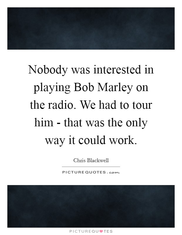 Nobody was interested in playing Bob Marley on the radio. We had to tour him - that was the only way it could work Picture Quote #1