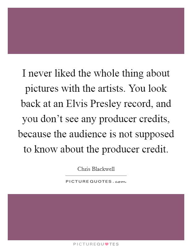 I never liked the whole thing about pictures with the artists. You look back at an Elvis Presley record, and you don't see any producer credits, because the audience is not supposed to know about the producer credit Picture Quote #1