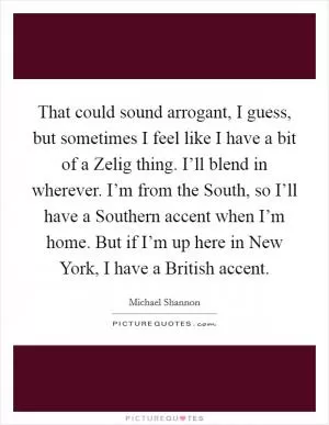 That could sound arrogant, I guess, but sometimes I feel like I have a bit of a Zelig thing. I’ll blend in wherever. I’m from the South, so I’ll have a Southern accent when I’m home. But if I’m up here in New York, I have a British accent Picture Quote #1