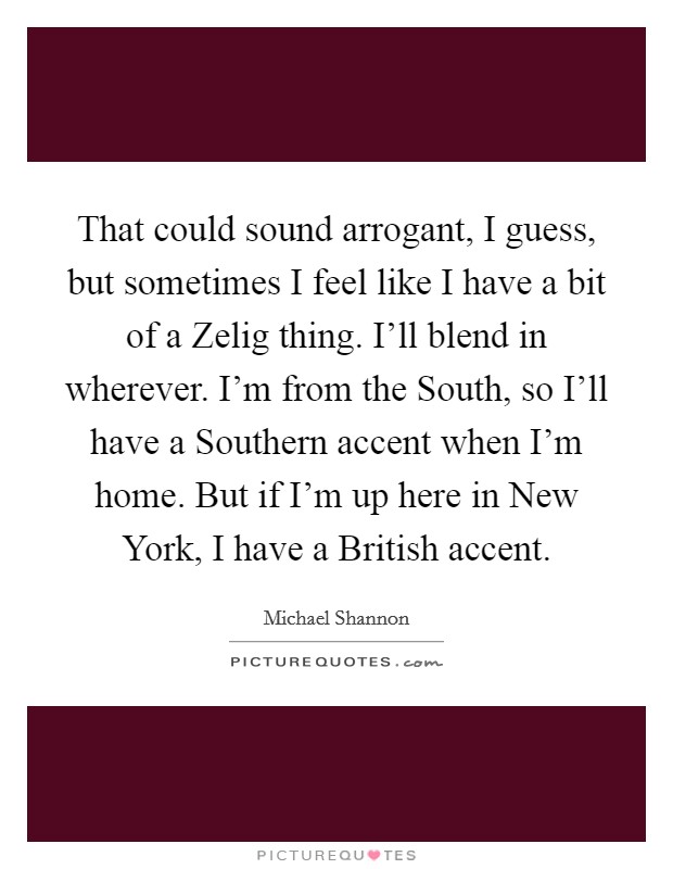 That could sound arrogant, I guess, but sometimes I feel like I have a bit of a Zelig thing. I'll blend in wherever. I'm from the South, so I'll have a Southern accent when I'm home. But if I'm up here in New York, I have a British accent Picture Quote #1