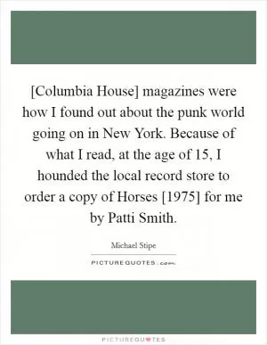 [Columbia House] magazines were how I found out about the punk world going on in New York. Because of what I read, at the age of 15, I hounded the local record store to order a copy of Horses [1975] for me by Patti Smith Picture Quote #1