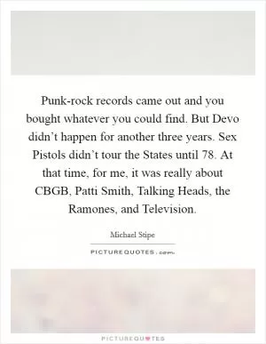 Punk-rock records came out and you bought whatever you could find. But Devo didn’t happen for another three years. Sex Pistols didn’t tour the States until  78. At that time, for me, it was really about CBGB, Patti Smith, Talking Heads, the Ramones, and Television Picture Quote #1