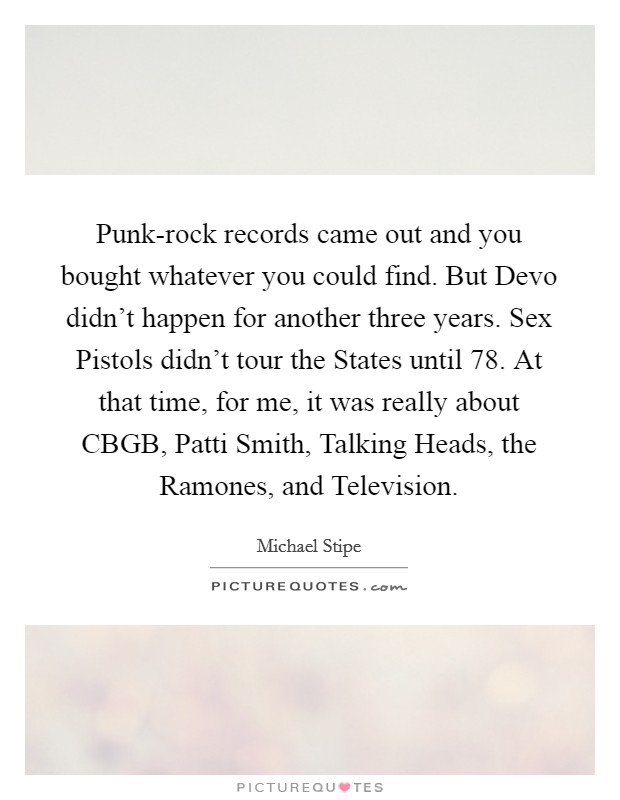 Punk-rock records came out and you bought whatever you could find. But Devo didn't happen for another three years. Sex Pistols didn't tour the States until  78. At that time, for me, it was really about CBGB, Patti Smith, Talking Heads, the Ramones, and Television Picture Quote #1