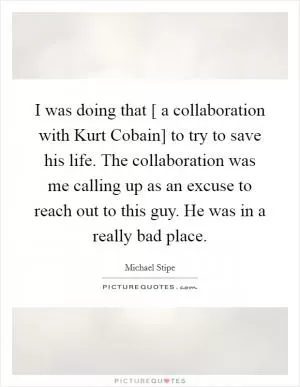 I was doing that [ a collaboration with Kurt Cobain] to try to save his life. The collaboration was me calling up as an excuse to reach out to this guy. He was in a really bad place Picture Quote #1