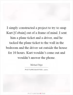 I simply constructed a project to try to snap Kurt [Cobain] out of a frame of mind. I sent him a plane ticket and a driver, and he tacked the plane ticket to the wall in the bedroom and the driver sat outside the house for 10 hours. Kurt wouldn’t come out and wouldn’t answer the phone Picture Quote #1
