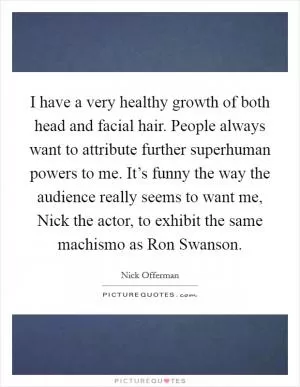 I have a very healthy growth of both head and facial hair. People always want to attribute further superhuman powers to me. It’s funny the way the audience really seems to want me, Nick the actor, to exhibit the same machismo as Ron Swanson Picture Quote #1
