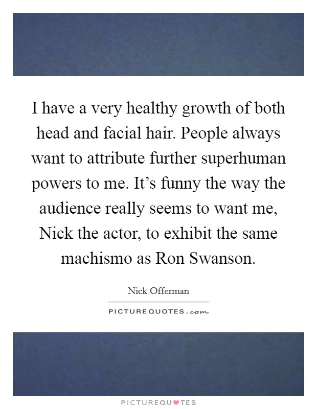 I have a very healthy growth of both head and facial hair. People always want to attribute further superhuman powers to me. It's funny the way the audience really seems to want me, Nick the actor, to exhibit the same machismo as Ron Swanson Picture Quote #1