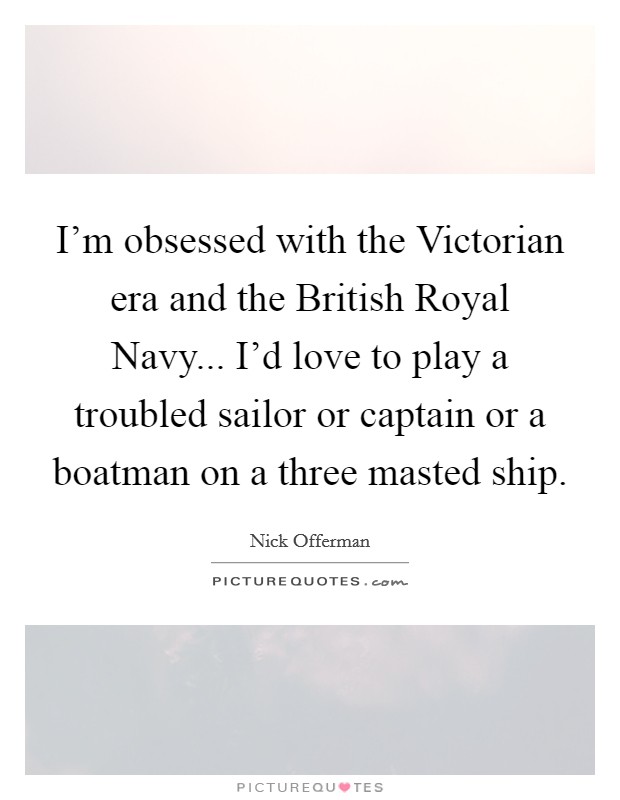 I'm obsessed with the Victorian era and the British Royal Navy... I'd love to play a troubled sailor or captain or a boatman on a three masted ship Picture Quote #1