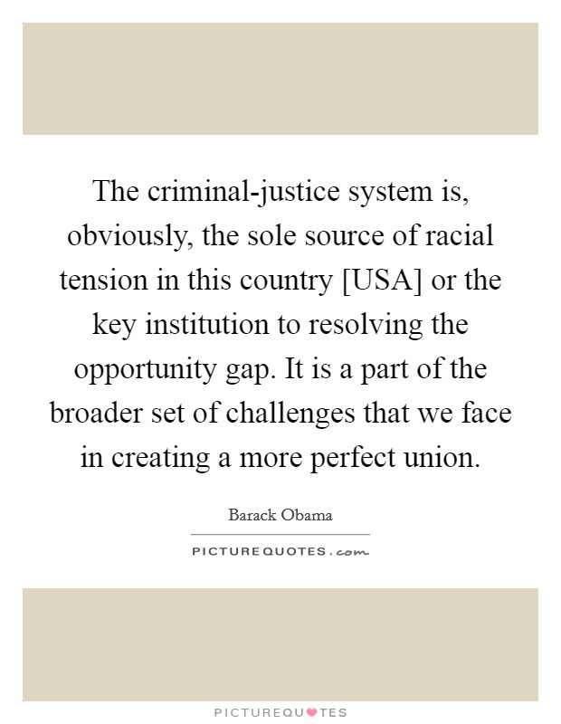 The criminal-justice system is, obviously, the sole source of racial tension in this country [USA] or the key institution to resolving the opportunity gap. It is a part of the broader set of challenges that we face in creating a more perfect union Picture Quote #1