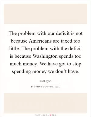 The problem with our deficit is not because Americans are taxed too little. The problem with the deficit is because Washington spends too much money. We have got to stop spending money we don’t have Picture Quote #1