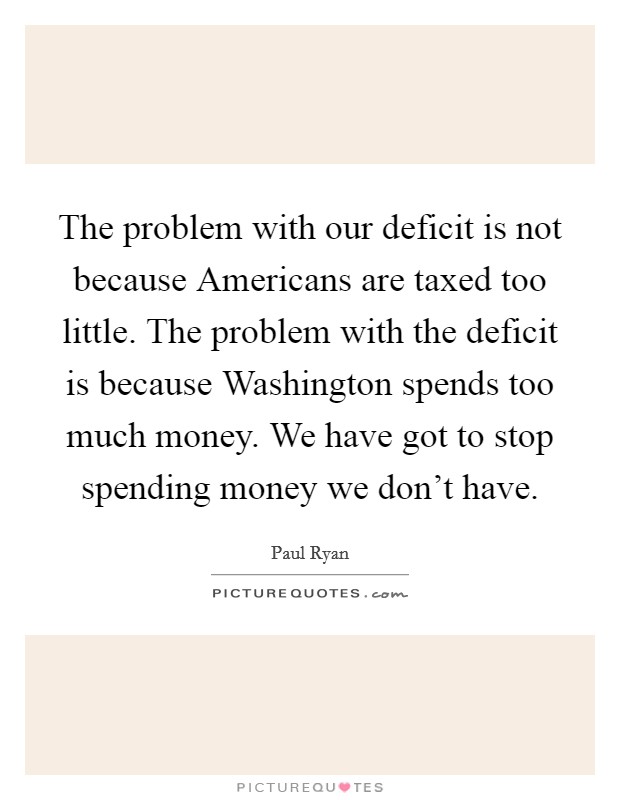 The problem with our deficit is not because Americans are taxed too little. The problem with the deficit is because Washington spends too much money. We have got to stop spending money we don't have Picture Quote #1