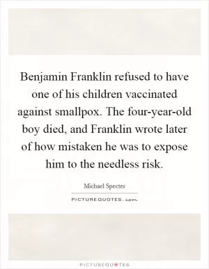 Benjamin Franklin refused to have one of his children vaccinated against smallpox. The four-year-old boy died, and Franklin wrote later of how mistaken he was to expose him to the needless risk Picture Quote #1