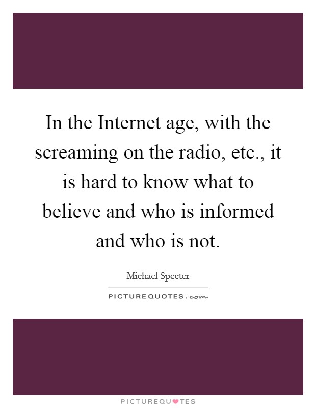 In the Internet age, with the screaming on the radio, etc., it is hard to know what to believe and who is informed and who is not Picture Quote #1
