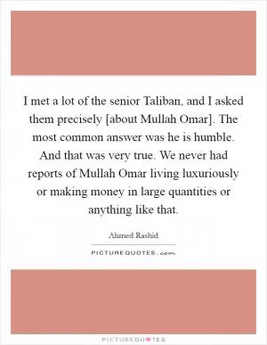 I met a lot of the senior Taliban, and I asked them precisely [about Mullah Omar]. The most common answer was he is humble. And that was very true. We never had reports of Mullah Omar living luxuriously or making money in large quantities or anything like that Picture Quote #1