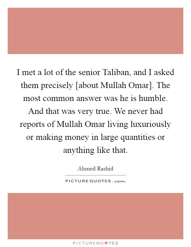 I met a lot of the senior Taliban, and I asked them precisely [about Mullah Omar]. The most common answer was he is humble. And that was very true. We never had reports of Mullah Omar living luxuriously or making money in large quantities or anything like that Picture Quote #1