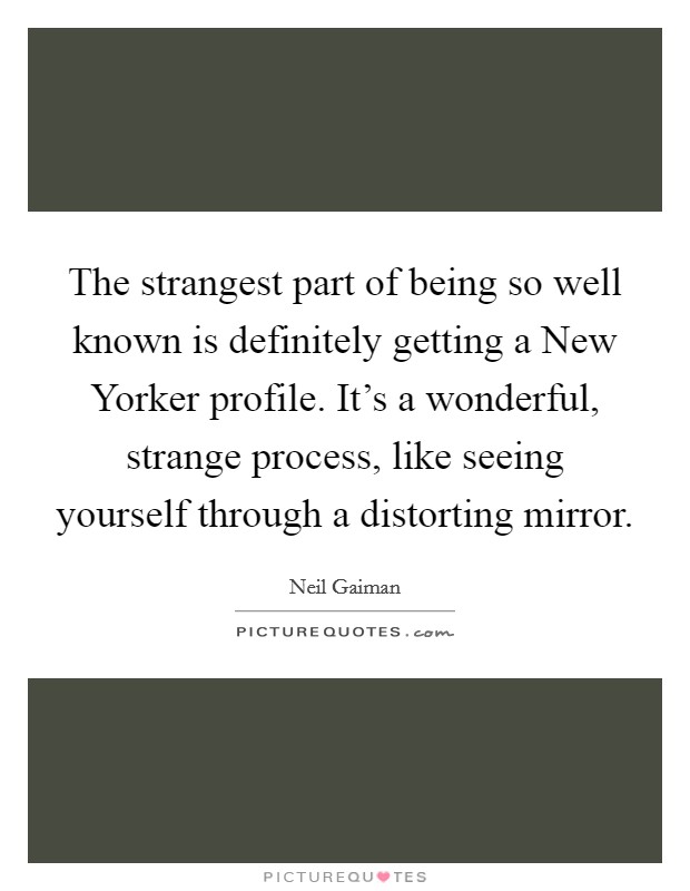 The strangest part of being so well known is definitely getting a New Yorker profile. It's a wonderful, strange process, like seeing yourself through a distorting mirror Picture Quote #1