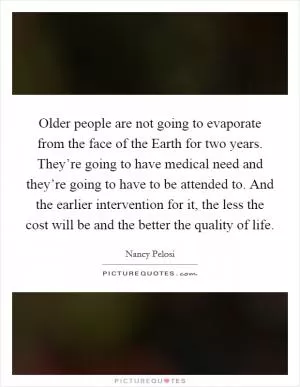 Older people are not going to evaporate from the face of the Earth for two years. They’re going to have medical need and they’re going to have to be attended to. And the earlier intervention for it, the less the cost will be and the better the quality of life Picture Quote #1