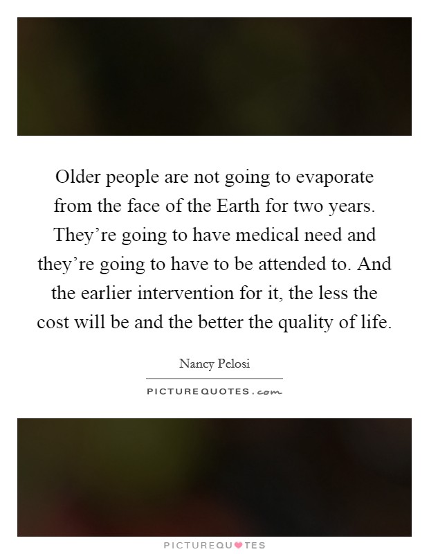 Older people are not going to evaporate from the face of the Earth for two years. They're going to have medical need and they're going to have to be attended to. And the earlier intervention for it, the less the cost will be and the better the quality of life Picture Quote #1