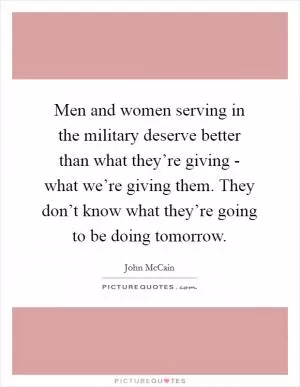 Men and women serving in the military deserve better than what they’re giving - what we’re giving them. They don’t know what they’re going to be doing tomorrow Picture Quote #1