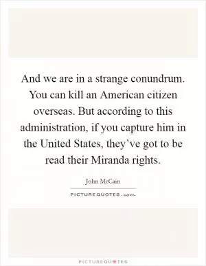 And we are in a strange conundrum. You can kill an American citizen overseas. But according to this administration, if you capture him in the United States, they’ve got to be read their Miranda rights Picture Quote #1