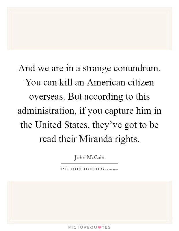 And we are in a strange conundrum. You can kill an American citizen overseas. But according to this administration, if you capture him in the United States, they've got to be read their Miranda rights Picture Quote #1