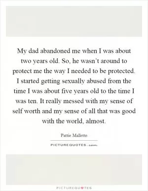 My dad abandoned me when I was about two years old. So, he wasn’t around to protect me the way I needed to be protected. I started getting sexually abused from the time I was about five years old to the time I was ten. It really messed with my sense of self worth and my sense of all that was good with the world, almost Picture Quote #1