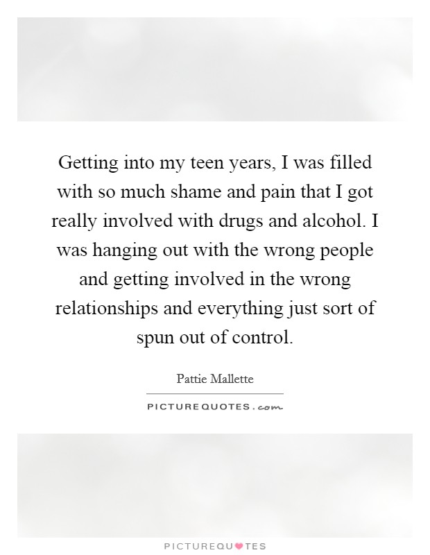 Getting into my teen years, I was filled with so much shame and pain that I got really involved with drugs and alcohol. I was hanging out with the wrong people and getting involved in the wrong relationships and everything just sort of spun out of control Picture Quote #1