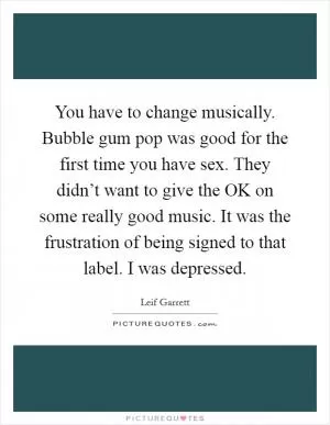 You have to change musically. Bubble gum pop was good for the first time you have sex. They didn’t want to give the OK on some really good music. It was the frustration of being signed to that label. I was depressed Picture Quote #1