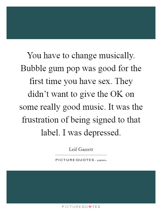 You have to change musically. Bubble gum pop was good for the first time you have sex. They didn't want to give the OK on some really good music. It was the frustration of being signed to that label. I was depressed Picture Quote #1