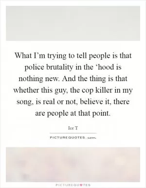 What I’m trying to tell people is that police brutality in the ‘hood is nothing new. And the thing is that whether this guy, the cop killer in my song, is real or not, believe it, there are people at that point Picture Quote #1