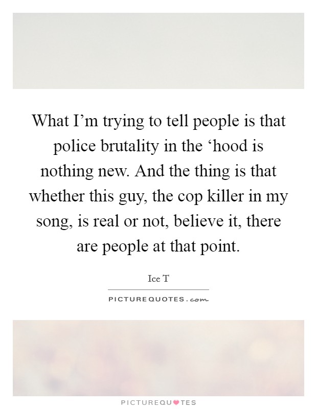 What I'm trying to tell people is that police brutality in the ‘hood is nothing new. And the thing is that whether this guy, the cop killer in my song, is real or not, believe it, there are people at that point Picture Quote #1
