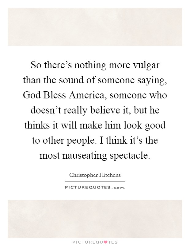So there's nothing more vulgar than the sound of someone saying, God Bless America, someone who doesn't really believe it, but he thinks it will make him look good to other people. I think it's the most nauseating spectacle Picture Quote #1