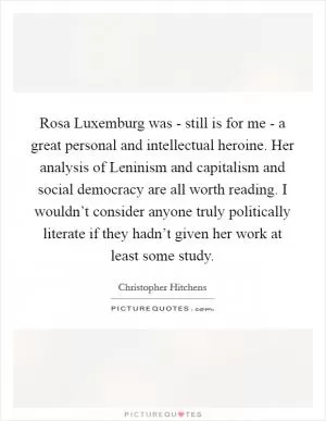 Rosa Luxemburg was - still is for me - a great personal and intellectual heroine. Her analysis of Leninism and capitalism and social democracy are all worth reading. I wouldn’t consider anyone truly politically literate if they hadn’t given her work at least some study Picture Quote #1