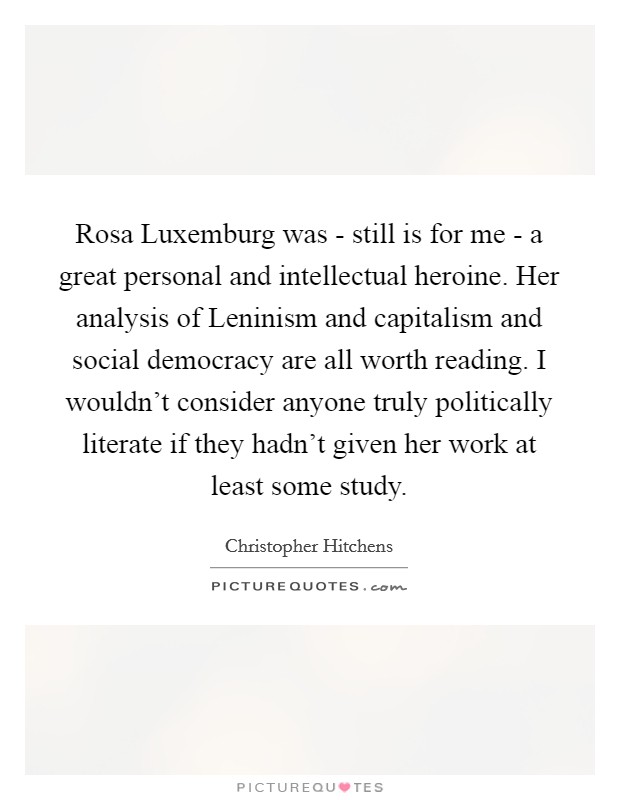 Rosa Luxemburg was - still is for me - a great personal and intellectual heroine. Her analysis of Leninism and capitalism and social democracy are all worth reading. I wouldn't consider anyone truly politically literate if they hadn't given her work at least some study Picture Quote #1