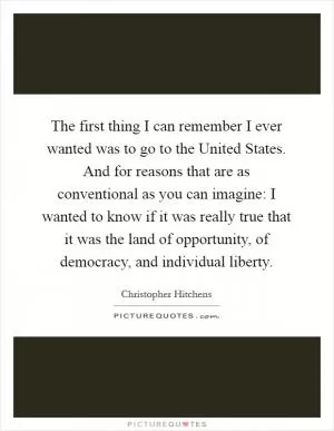 The first thing I can remember I ever wanted was to go to the United States. And for reasons that are as conventional as you can imagine: I wanted to know if it was really true that it was the land of opportunity, of democracy, and individual liberty Picture Quote #1