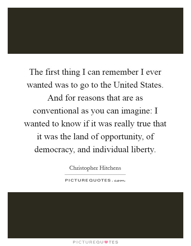 The first thing I can remember I ever wanted was to go to the United States. And for reasons that are as conventional as you can imagine: I wanted to know if it was really true that it was the land of opportunity, of democracy, and individual liberty Picture Quote #1
