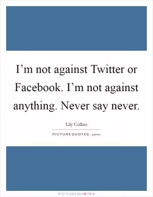 I’m not against Twitter or Facebook. I’m not against anything. Never say never Picture Quote #1