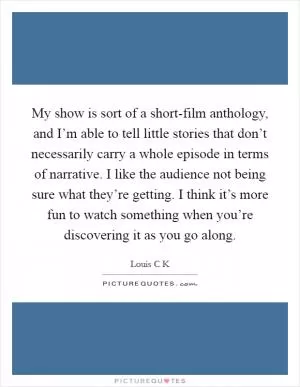 My show is sort of a short-film anthology, and I’m able to tell little stories that don’t necessarily carry a whole episode in terms of narrative. I like the audience not being sure what they’re getting. I think it’s more fun to watch something when you’re discovering it as you go along Picture Quote #1