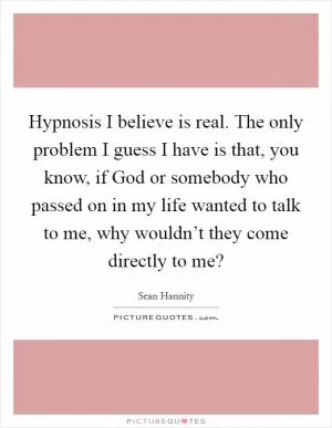 Hypnosis I believe is real. The only problem I guess I have is that, you know, if God or somebody who passed on in my life wanted to talk to me, why wouldn’t they come directly to me? Picture Quote #1