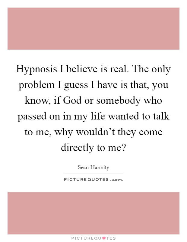 Hypnosis I believe is real. The only problem I guess I have is that, you know, if God or somebody who passed on in my life wanted to talk to me, why wouldn't they come directly to me? Picture Quote #1