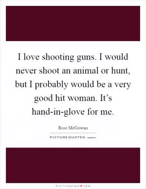 I love shooting guns. I would never shoot an animal or hunt, but I probably would be a very good hit woman. It’s hand-in-glove for me Picture Quote #1